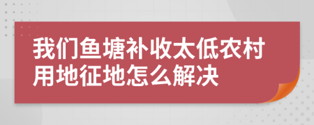 我们鱼塘补收太低农村用地征地怎么解决