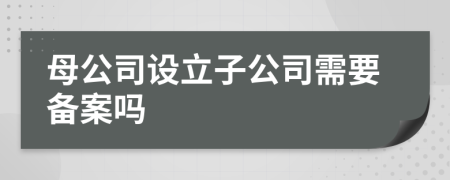 母公司设立子公司需要备案吗