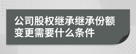 公司股权继承继承份额变更需要什么条件