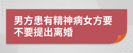 男方患有精神病女方要不要提出离婚