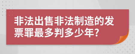 非法出售非法制造的发票罪最多判多少年?