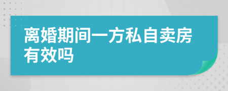 离婚期间一方私自卖房有效吗