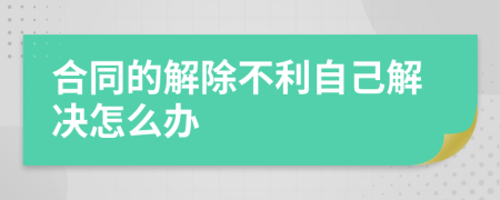 合同的解除不利自己解决怎么办