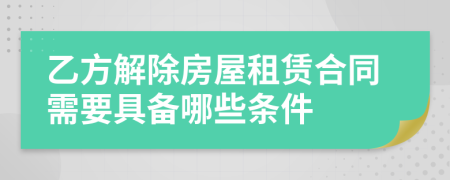 乙方解除房屋租赁合同需要具备哪些条件