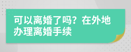 可以离婚了吗？在外地办理离婚手续