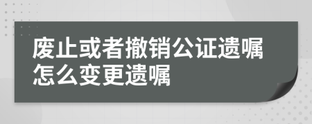 废止或者撤销公证遗嘱怎么变更遗嘱