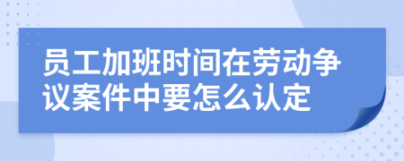 员工加班时间在劳动争议案件中要怎么认定