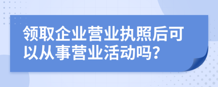 领取企业营业执照后可以从事营业活动吗？