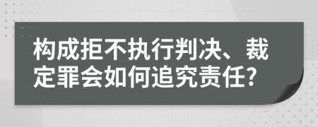构成拒不执行判决、裁定罪会如何追究责任?