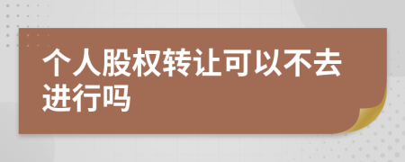 个人股权转让可以不去进行吗