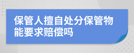 保管人擅自处分保管物能要求赔偿吗