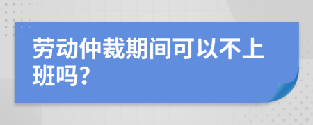 劳动仲裁期间可以不上班吗？