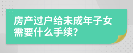 房产过户给未成年子女需要什么手续？