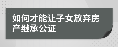 如何才能让子女放弃房产继承公证