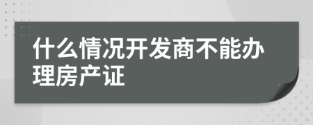 什么情况开发商不能办理房产证