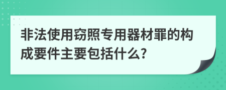 非法使用窃照专用器材罪的构成要件主要包括什么?