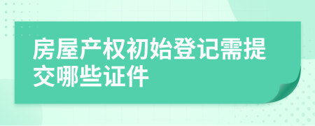 房屋产权初始登记需提交哪些证件