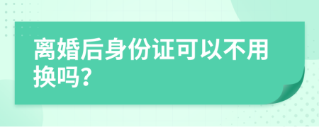 离婚后身份证可以不用换吗？