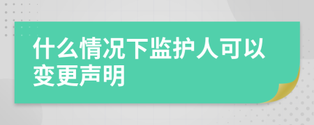 什么情况下监护人可以变更声明