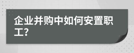 企业并购中如何安置职工？