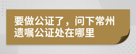 要做公证了，问下常州遗嘱公证处在哪里