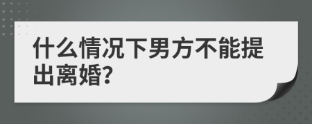 什么情况下男方不能提出离婚？