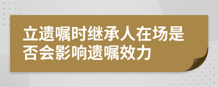 立遗嘱时继承人在场是否会影响遗嘱效力