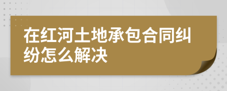 在红河土地承包合同纠纷怎么解决