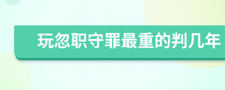 玩忽职守罪最重的判几年