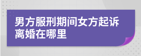 男方服刑期间女方起诉离婚在哪里