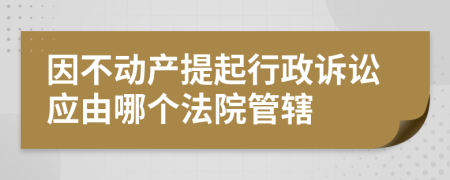 因不动产提起行政诉讼应由哪个法院管辖