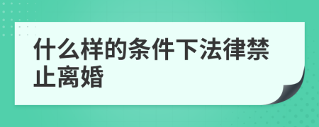 什么样的条件下法律禁止离婚