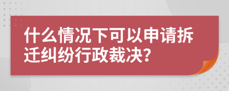 什么情况下可以申请拆迁纠纷行政裁决？