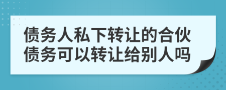 债务人私下转让的合伙债务可以转让给别人吗
