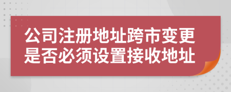 公司注册地址跨市变更是否必须设置接收地址