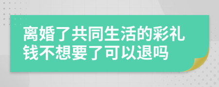 离婚了共同生活的彩礼钱不想要了可以退吗