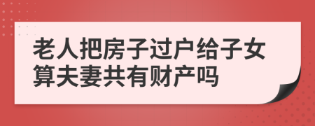 老人把房子过户给子女算夫妻共有财产吗