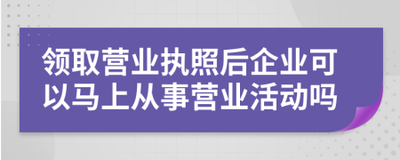 领取营业执照后企业可以马上从事营业活动吗