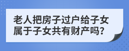 老人把房子过户给子女属于子女共有财产吗？