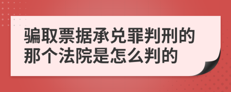 骗取票据承兑罪判刑的那个法院是怎么判的