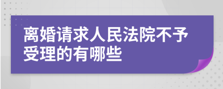 离婚请求人民法院不予受理的有哪些