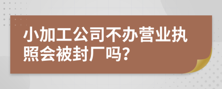 小加工公司不办营业执照会被封厂吗？