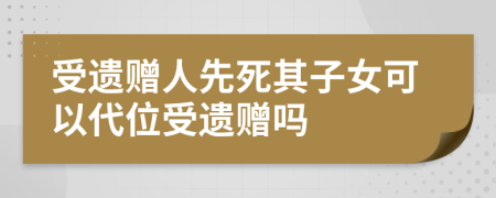 受遗赠人先死其子女可以代位受遗赠吗