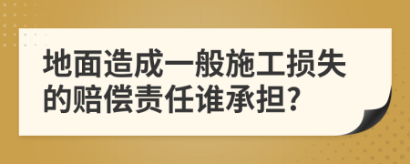 地面造成一般施工损失的赔偿责任谁承担?