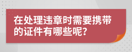 在处理违章时需要携带的证件有哪些呢？