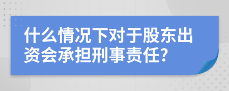 什么情况下对于股东出资会承担刑事责任?