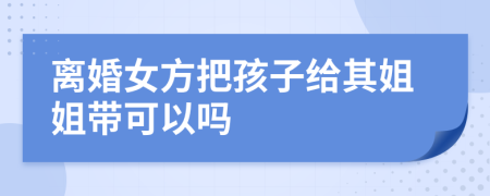 离婚女方把孩子给其姐姐带可以吗