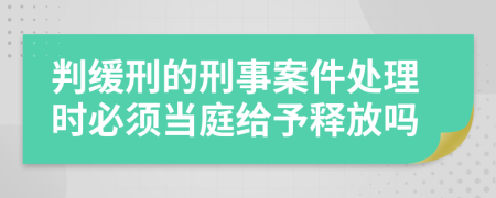 判缓刑的刑事案件处理时必须当庭给予释放吗