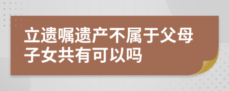 立遗嘱遗产不属于父母子女共有可以吗