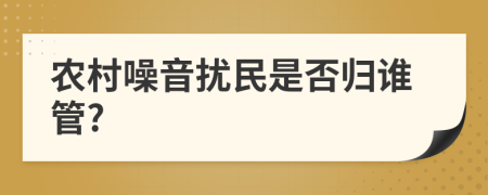 农村噪音扰民是否归谁管?